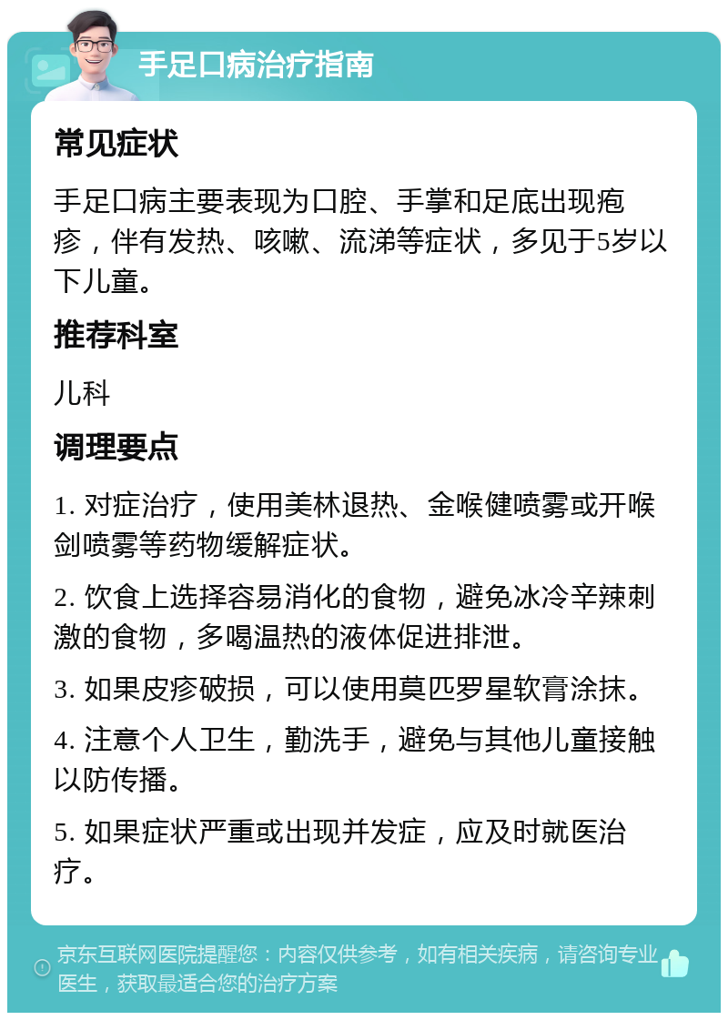 手足口病治疗指南 常见症状 手足口病主要表现为口腔、手掌和足底出现疱疹，伴有发热、咳嗽、流涕等症状，多见于5岁以下儿童。 推荐科室 儿科 调理要点 1. 对症治疗，使用美林退热、金喉健喷雾或开喉剑喷雾等药物缓解症状。 2. 饮食上选择容易消化的食物，避免冰冷辛辣刺激的食物，多喝温热的液体促进排泄。 3. 如果皮疹破损，可以使用莫匹罗星软膏涂抹。 4. 注意个人卫生，勤洗手，避免与其他儿童接触以防传播。 5. 如果症状严重或出现并发症，应及时就医治疗。