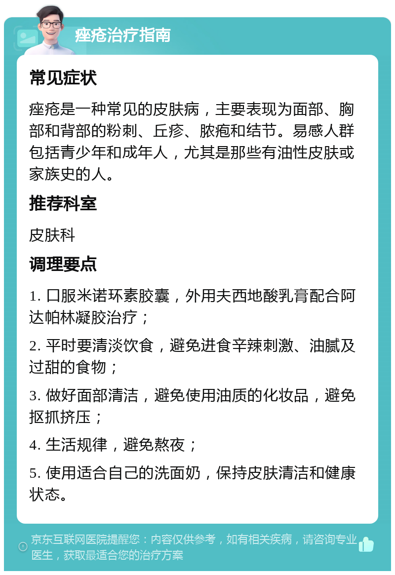 痤疮治疗指南 常见症状 痤疮是一种常见的皮肤病，主要表现为面部、胸部和背部的粉刺、丘疹、脓疱和结节。易感人群包括青少年和成年人，尤其是那些有油性皮肤或家族史的人。 推荐科室 皮肤科 调理要点 1. 口服米诺环素胶囊，外用夫西地酸乳膏配合阿达帕林凝胶治疗； 2. 平时要清淡饮食，避免进食辛辣刺激、油腻及过甜的食物； 3. 做好面部清洁，避免使用油质的化妆品，避免抠抓挤压； 4. 生活规律，避免熬夜； 5. 使用适合自己的洗面奶，保持皮肤清洁和健康状态。