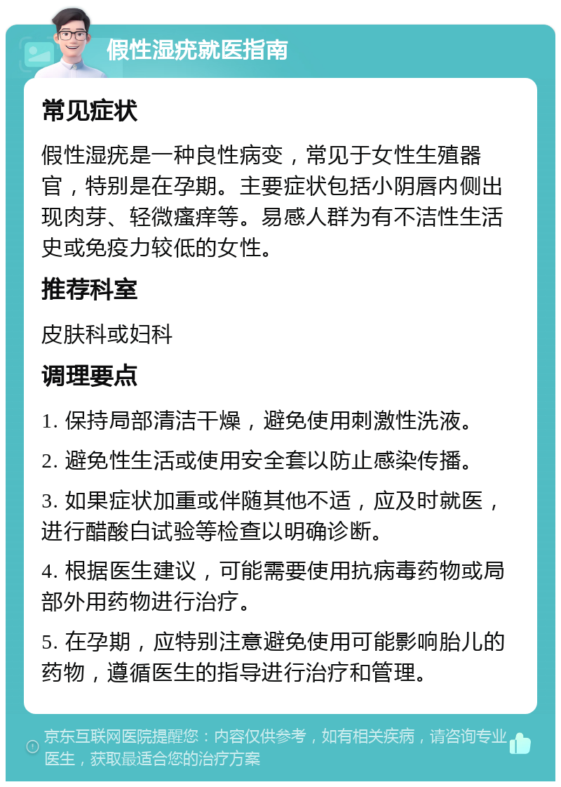 假性湿疣就医指南 常见症状 假性湿疣是一种良性病变，常见于女性生殖器官，特别是在孕期。主要症状包括小阴唇内侧出现肉芽、轻微瘙痒等。易感人群为有不洁性生活史或免疫力较低的女性。 推荐科室 皮肤科或妇科 调理要点 1. 保持局部清洁干燥，避免使用刺激性洗液。 2. 避免性生活或使用安全套以防止感染传播。 3. 如果症状加重或伴随其他不适，应及时就医，进行醋酸白试验等检查以明确诊断。 4. 根据医生建议，可能需要使用抗病毒药物或局部外用药物进行治疗。 5. 在孕期，应特别注意避免使用可能影响胎儿的药物，遵循医生的指导进行治疗和管理。