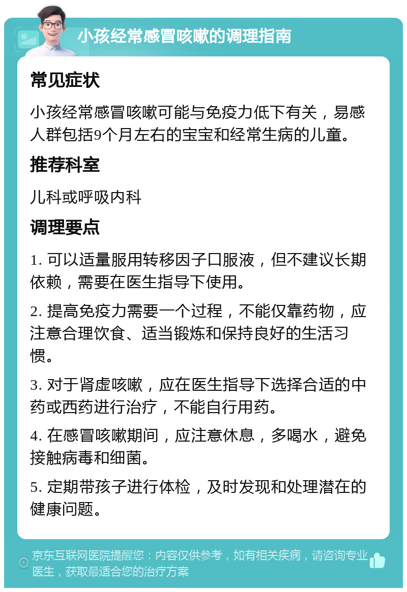 小孩经常感冒咳嗽的调理指南 常见症状 小孩经常感冒咳嗽可能与免疫力低下有关，易感人群包括9个月左右的宝宝和经常生病的儿童。 推荐科室 儿科或呼吸内科 调理要点 1. 可以适量服用转移因子口服液，但不建议长期依赖，需要在医生指导下使用。 2. 提高免疫力需要一个过程，不能仅靠药物，应注意合理饮食、适当锻炼和保持良好的生活习惯。 3. 对于肾虚咳嗽，应在医生指导下选择合适的中药或西药进行治疗，不能自行用药。 4. 在感冒咳嗽期间，应注意休息，多喝水，避免接触病毒和细菌。 5. 定期带孩子进行体检，及时发现和处理潜在的健康问题。