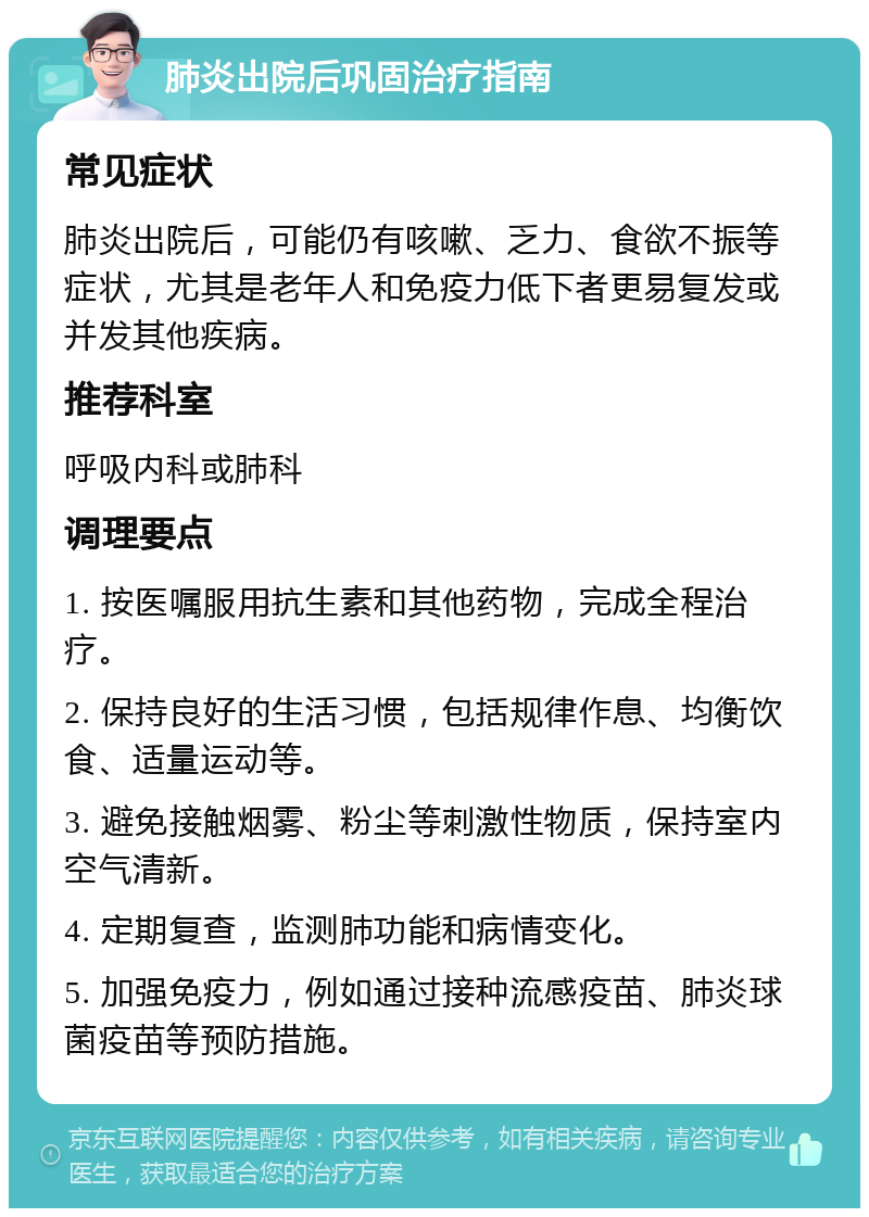 肺炎出院后巩固治疗指南 常见症状 肺炎出院后，可能仍有咳嗽、乏力、食欲不振等症状，尤其是老年人和免疫力低下者更易复发或并发其他疾病。 推荐科室 呼吸内科或肺科 调理要点 1. 按医嘱服用抗生素和其他药物，完成全程治疗。 2. 保持良好的生活习惯，包括规律作息、均衡饮食、适量运动等。 3. 避免接触烟雾、粉尘等刺激性物质，保持室内空气清新。 4. 定期复查，监测肺功能和病情变化。 5. 加强免疫力，例如通过接种流感疫苗、肺炎球菌疫苗等预防措施。