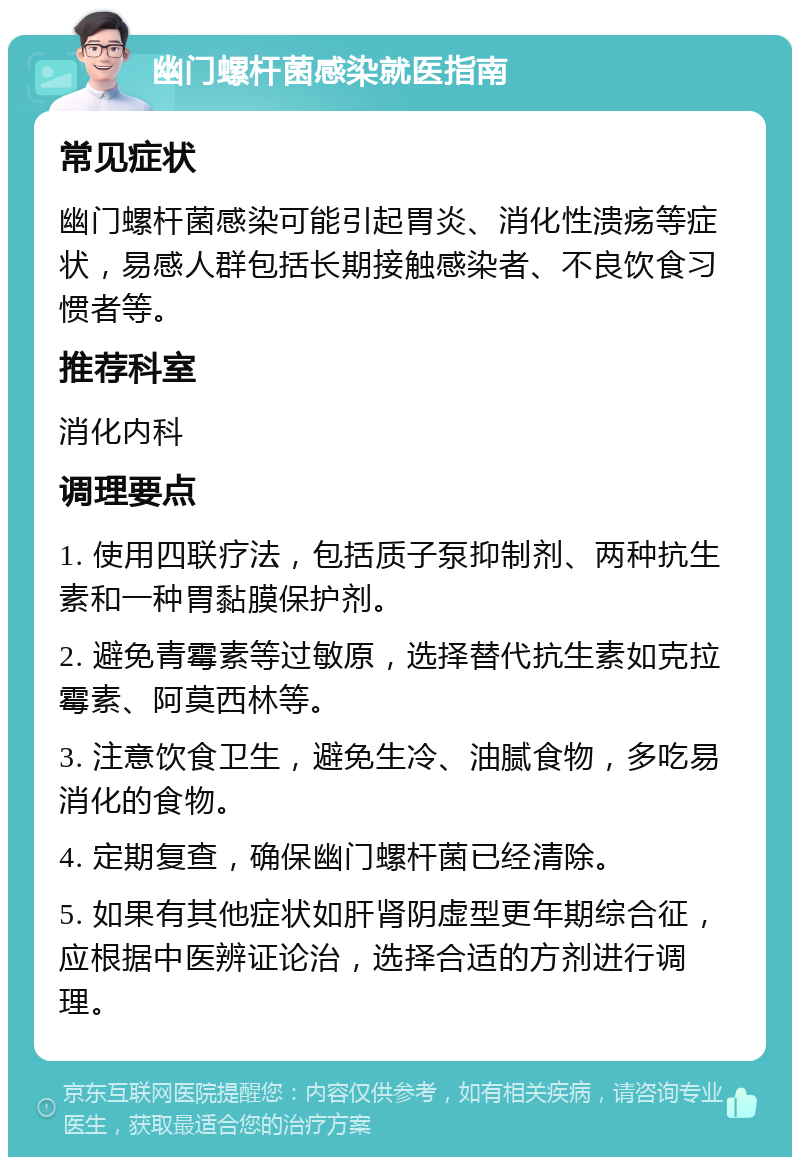 幽门螺杆菌感染就医指南 常见症状 幽门螺杆菌感染可能引起胃炎、消化性溃疡等症状，易感人群包括长期接触感染者、不良饮食习惯者等。 推荐科室 消化内科 调理要点 1. 使用四联疗法，包括质子泵抑制剂、两种抗生素和一种胃黏膜保护剂。 2. 避免青霉素等过敏原，选择替代抗生素如克拉霉素、阿莫西林等。 3. 注意饮食卫生，避免生冷、油腻食物，多吃易消化的食物。 4. 定期复查，确保幽门螺杆菌已经清除。 5. 如果有其他症状如肝肾阴虚型更年期综合征，应根据中医辨证论治，选择合适的方剂进行调理。