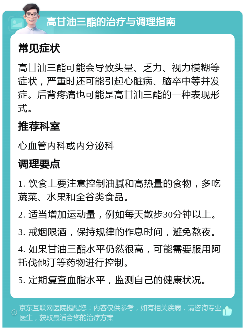 高甘油三酯的治疗与调理指南 常见症状 高甘油三酯可能会导致头晕、乏力、视力模糊等症状，严重时还可能引起心脏病、脑卒中等并发症。后背疼痛也可能是高甘油三酯的一种表现形式。 推荐科室 心血管内科或内分泌科 调理要点 1. 饮食上要注意控制油腻和高热量的食物，多吃蔬菜、水果和全谷类食品。 2. 适当增加运动量，例如每天散步30分钟以上。 3. 戒烟限酒，保持规律的作息时间，避免熬夜。 4. 如果甘油三酯水平仍然很高，可能需要服用阿托伐他汀等药物进行控制。 5. 定期复查血脂水平，监测自己的健康状况。