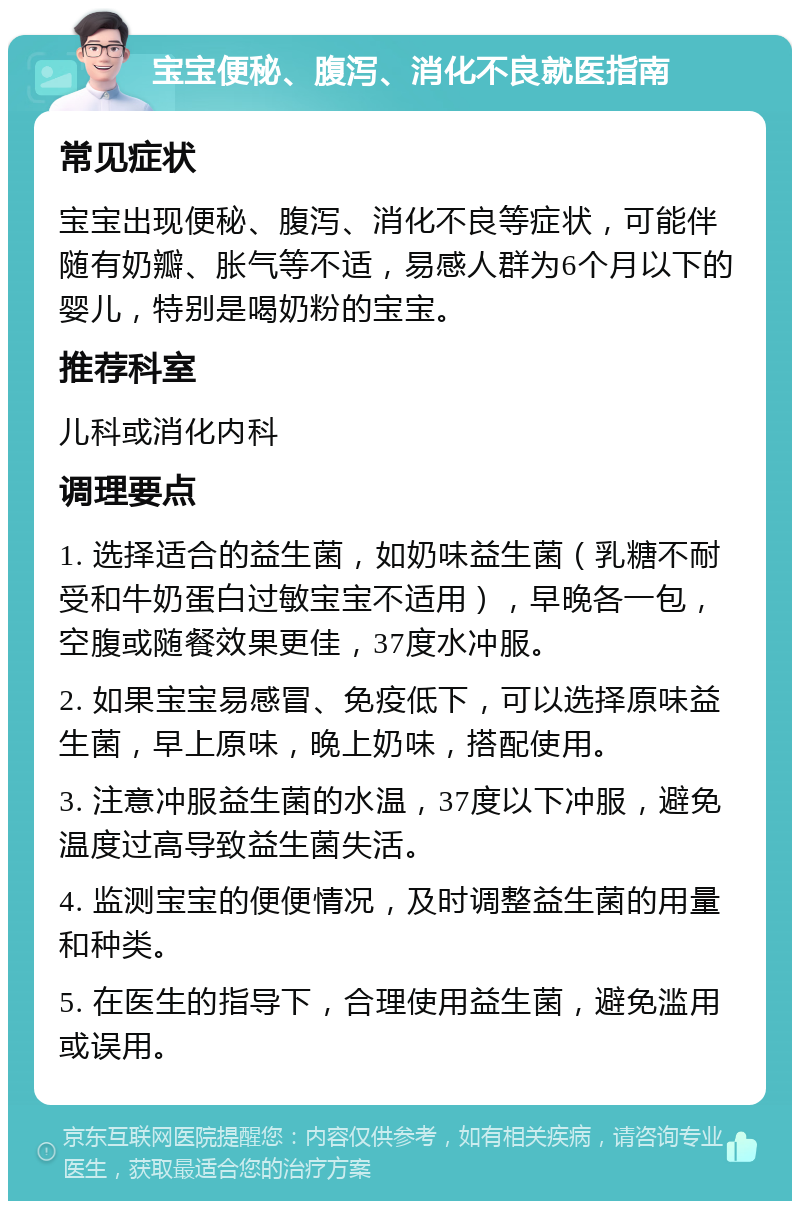 宝宝便秘、腹泻、消化不良就医指南 常见症状 宝宝出现便秘、腹泻、消化不良等症状，可能伴随有奶瓣、胀气等不适，易感人群为6个月以下的婴儿，特别是喝奶粉的宝宝。 推荐科室 儿科或消化内科 调理要点 1. 选择适合的益生菌，如奶味益生菌（乳糖不耐受和牛奶蛋白过敏宝宝不适用），早晚各一包，空腹或随餐效果更佳，37度水冲服。 2. 如果宝宝易感冒、免疫低下，可以选择原味益生菌，早上原味，晚上奶味，搭配使用。 3. 注意冲服益生菌的水温，37度以下冲服，避免温度过高导致益生菌失活。 4. 监测宝宝的便便情况，及时调整益生菌的用量和种类。 5. 在医生的指导下，合理使用益生菌，避免滥用或误用。