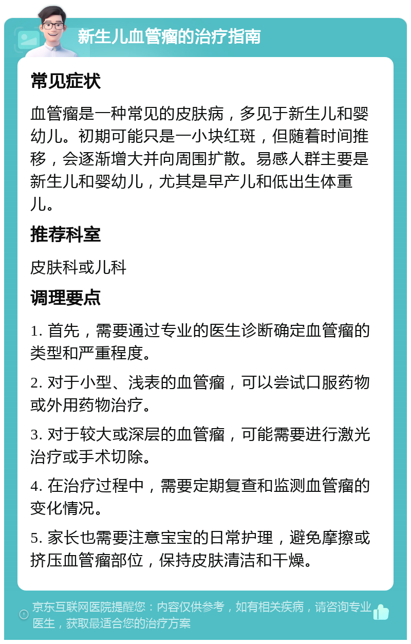 新生儿血管瘤的治疗指南 常见症状 血管瘤是一种常见的皮肤病，多见于新生儿和婴幼儿。初期可能只是一小块红斑，但随着时间推移，会逐渐增大并向周围扩散。易感人群主要是新生儿和婴幼儿，尤其是早产儿和低出生体重儿。 推荐科室 皮肤科或儿科 调理要点 1. 首先，需要通过专业的医生诊断确定血管瘤的类型和严重程度。 2. 对于小型、浅表的血管瘤，可以尝试口服药物或外用药物治疗。 3. 对于较大或深层的血管瘤，可能需要进行激光治疗或手术切除。 4. 在治疗过程中，需要定期复查和监测血管瘤的变化情况。 5. 家长也需要注意宝宝的日常护理，避免摩擦或挤压血管瘤部位，保持皮肤清洁和干燥。