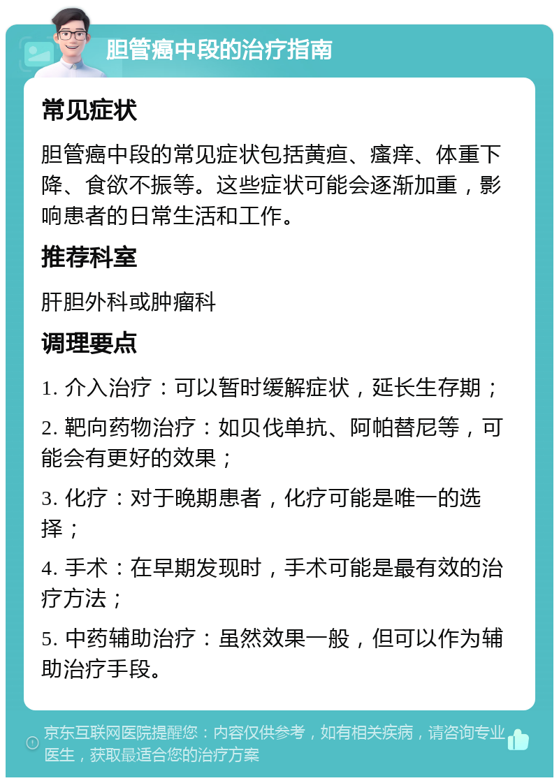 胆管癌中段的治疗指南 常见症状 胆管癌中段的常见症状包括黄疸、瘙痒、体重下降、食欲不振等。这些症状可能会逐渐加重，影响患者的日常生活和工作。 推荐科室 肝胆外科或肿瘤科 调理要点 1. 介入治疗：可以暂时缓解症状，延长生存期； 2. 靶向药物治疗：如贝伐单抗、阿帕替尼等，可能会有更好的效果； 3. 化疗：对于晚期患者，化疗可能是唯一的选择； 4. 手术：在早期发现时，手术可能是最有效的治疗方法； 5. 中药辅助治疗：虽然效果一般，但可以作为辅助治疗手段。