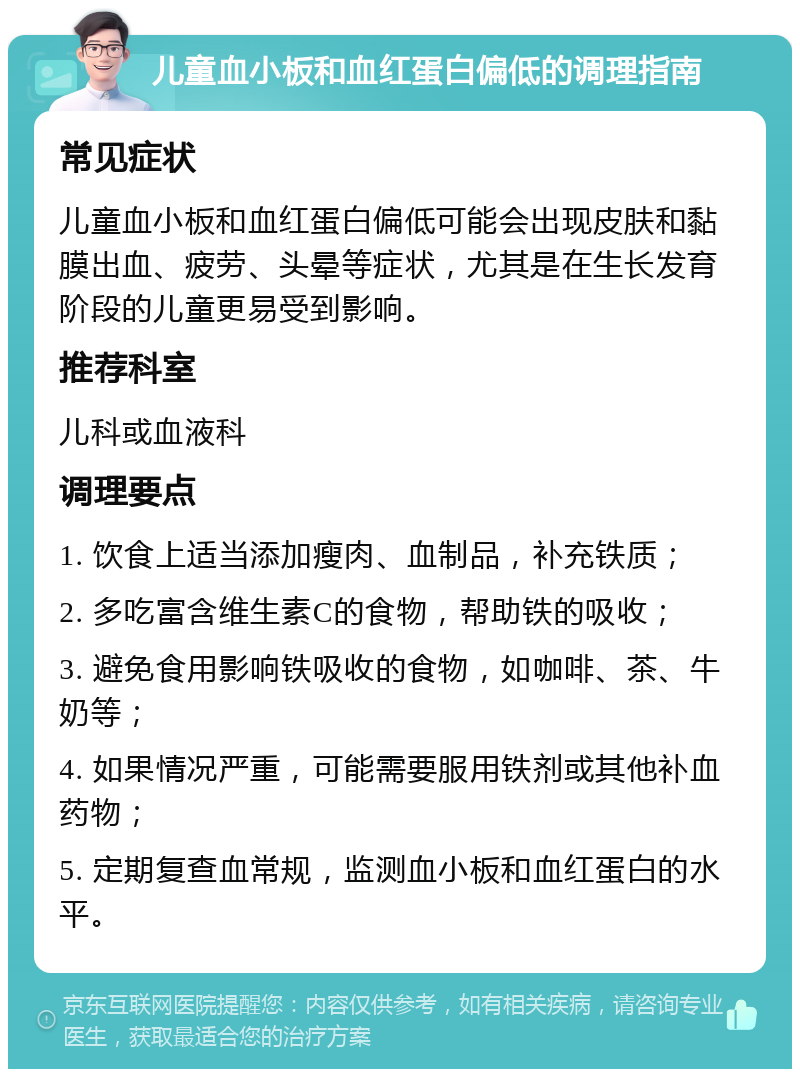 儿童血小板和血红蛋白偏低的调理指南 常见症状 儿童血小板和血红蛋白偏低可能会出现皮肤和黏膜出血、疲劳、头晕等症状，尤其是在生长发育阶段的儿童更易受到影响。 推荐科室 儿科或血液科 调理要点 1. 饮食上适当添加瘦肉、血制品，补充铁质； 2. 多吃富含维生素C的食物，帮助铁的吸收； 3. 避免食用影响铁吸收的食物，如咖啡、茶、牛奶等； 4. 如果情况严重，可能需要服用铁剂或其他补血药物； 5. 定期复查血常规，监测血小板和血红蛋白的水平。