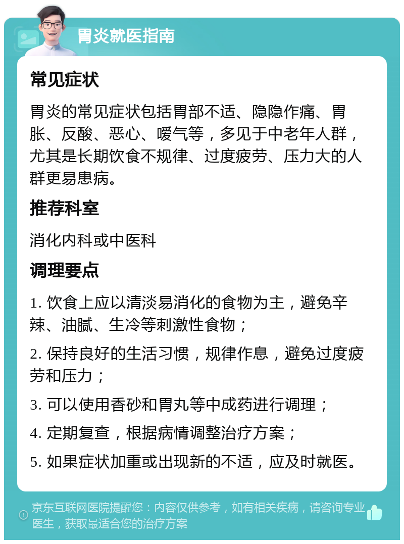 胃炎就医指南 常见症状 胃炎的常见症状包括胃部不适、隐隐作痛、胃胀、反酸、恶心、嗳气等，多见于中老年人群，尤其是长期饮食不规律、过度疲劳、压力大的人群更易患病。 推荐科室 消化内科或中医科 调理要点 1. 饮食上应以清淡易消化的食物为主，避免辛辣、油腻、生冷等刺激性食物； 2. 保持良好的生活习惯，规律作息，避免过度疲劳和压力； 3. 可以使用香砂和胃丸等中成药进行调理； 4. 定期复查，根据病情调整治疗方案； 5. 如果症状加重或出现新的不适，应及时就医。