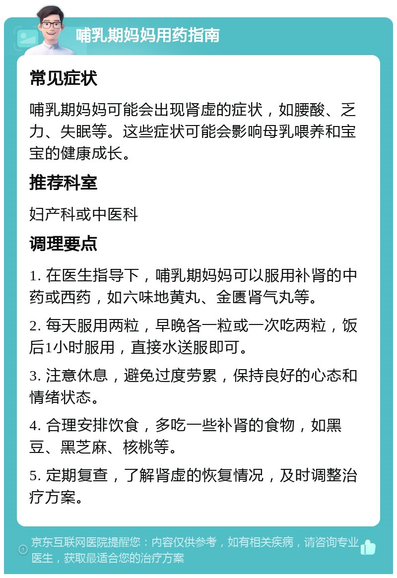 哺乳期妈妈用药指南 常见症状 哺乳期妈妈可能会出现肾虚的症状，如腰酸、乏力、失眠等。这些症状可能会影响母乳喂养和宝宝的健康成长。 推荐科室 妇产科或中医科 调理要点 1. 在医生指导下，哺乳期妈妈可以服用补肾的中药或西药，如六味地黄丸、金匮肾气丸等。 2. 每天服用两粒，早晚各一粒或一次吃两粒，饭后1小时服用，直接水送服即可。 3. 注意休息，避免过度劳累，保持良好的心态和情绪状态。 4. 合理安排饮食，多吃一些补肾的食物，如黑豆、黑芝麻、核桃等。 5. 定期复查，了解肾虚的恢复情况，及时调整治疗方案。