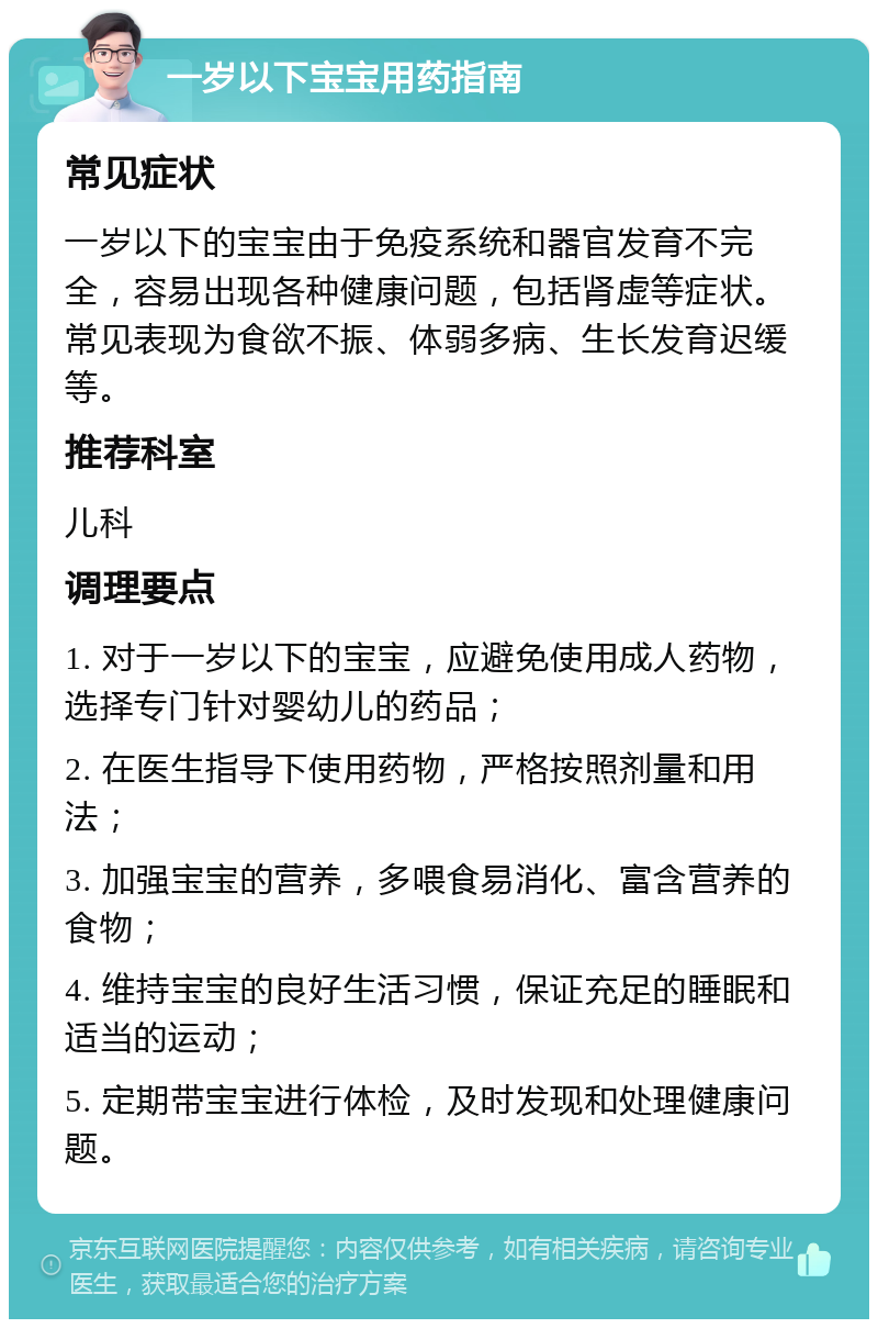 一岁以下宝宝用药指南 常见症状 一岁以下的宝宝由于免疫系统和器官发育不完全，容易出现各种健康问题，包括肾虚等症状。常见表现为食欲不振、体弱多病、生长发育迟缓等。 推荐科室 儿科 调理要点 1. 对于一岁以下的宝宝，应避免使用成人药物，选择专门针对婴幼儿的药品； 2. 在医生指导下使用药物，严格按照剂量和用法； 3. 加强宝宝的营养，多喂食易消化、富含营养的食物； 4. 维持宝宝的良好生活习惯，保证充足的睡眠和适当的运动； 5. 定期带宝宝进行体检，及时发现和处理健康问题。