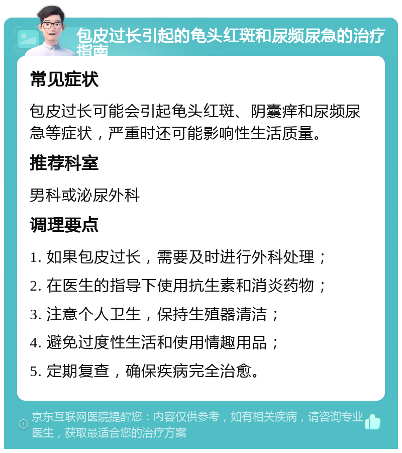 包皮过长引起的龟头红斑和尿频尿急的治疗指南 常见症状 包皮过长可能会引起龟头红斑、阴囊痒和尿频尿急等症状，严重时还可能影响性生活质量。 推荐科室 男科或泌尿外科 调理要点 1. 如果包皮过长，需要及时进行外科处理； 2. 在医生的指导下使用抗生素和消炎药物； 3. 注意个人卫生，保持生殖器清洁； 4. 避免过度性生活和使用情趣用品； 5. 定期复查，确保疾病完全治愈。