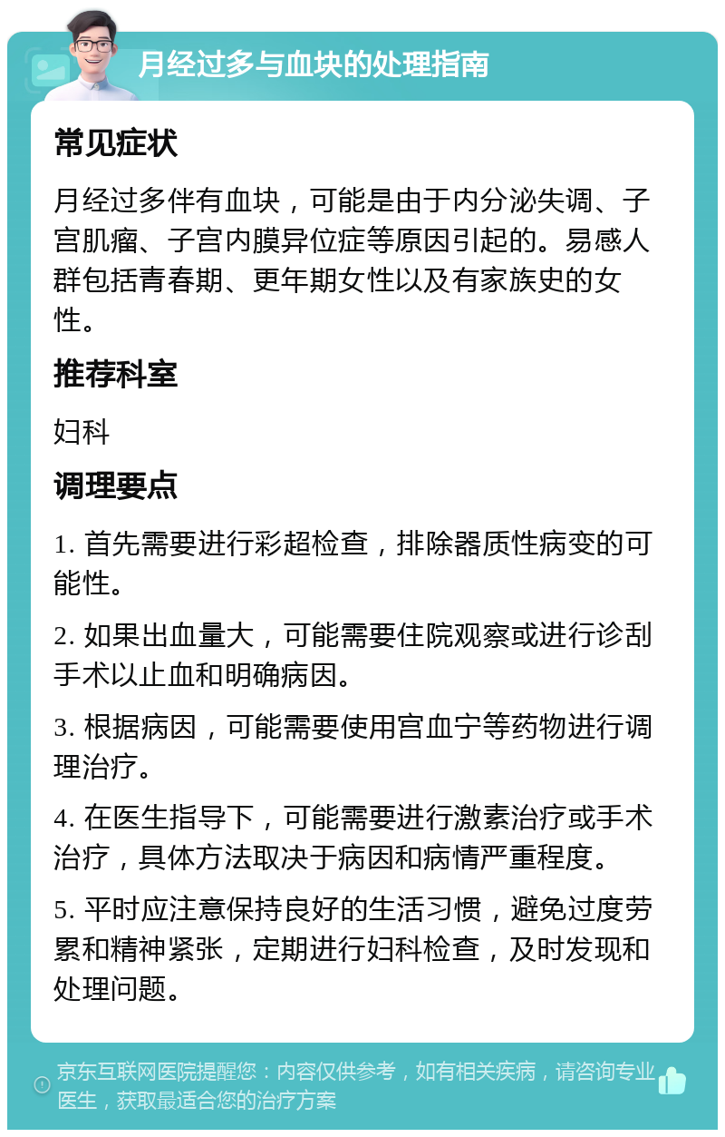 月经过多与血块的处理指南 常见症状 月经过多伴有血块，可能是由于内分泌失调、子宫肌瘤、子宫内膜异位症等原因引起的。易感人群包括青春期、更年期女性以及有家族史的女性。 推荐科室 妇科 调理要点 1. 首先需要进行彩超检查，排除器质性病变的可能性。 2. 如果出血量大，可能需要住院观察或进行诊刮手术以止血和明确病因。 3. 根据病因，可能需要使用宫血宁等药物进行调理治疗。 4. 在医生指导下，可能需要进行激素治疗或手术治疗，具体方法取决于病因和病情严重程度。 5. 平时应注意保持良好的生活习惯，避免过度劳累和精神紧张，定期进行妇科检查，及时发现和处理问题。