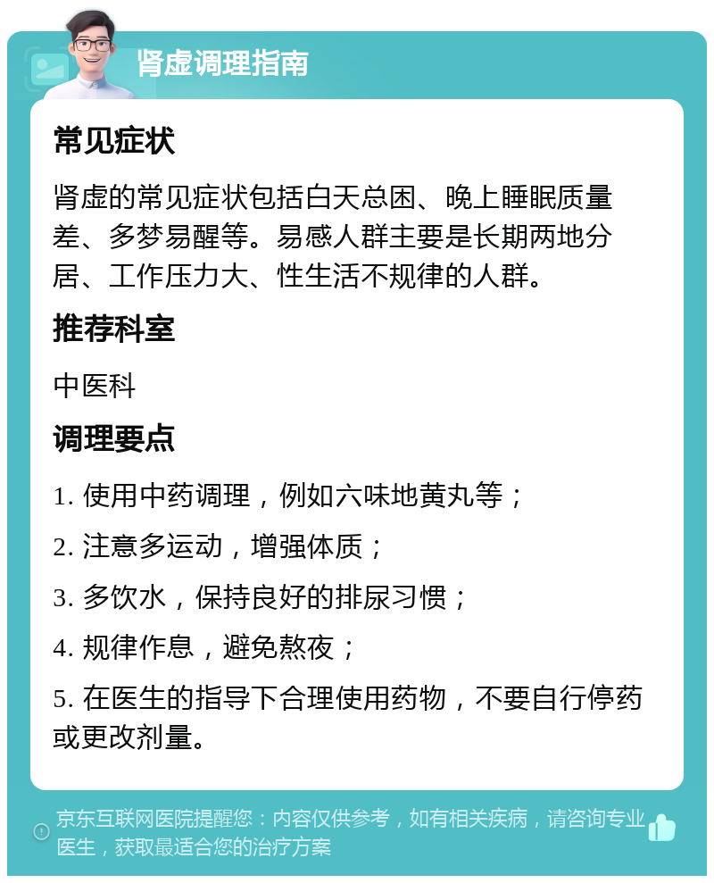 肾虚调理指南 常见症状 肾虚的常见症状包括白天总困、晚上睡眠质量差、多梦易醒等。易感人群主要是长期两地分居、工作压力大、性生活不规律的人群。 推荐科室 中医科 调理要点 1. 使用中药调理，例如六味地黄丸等； 2. 注意多运动，增强体质； 3. 多饮水，保持良好的排尿习惯； 4. 规律作息，避免熬夜； 5. 在医生的指导下合理使用药物，不要自行停药或更改剂量。