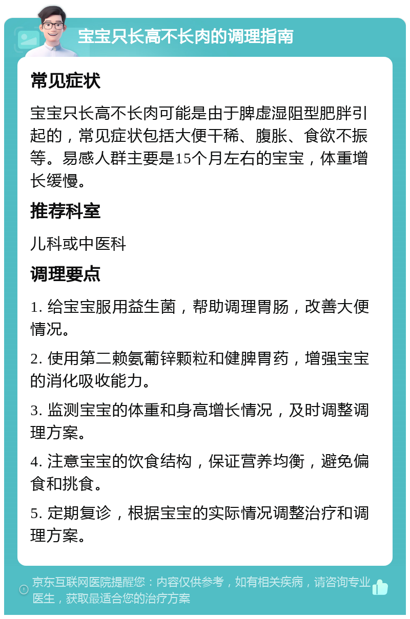 宝宝只长高不长肉的调理指南 常见症状 宝宝只长高不长肉可能是由于脾虚湿阻型肥胖引起的，常见症状包括大便干稀、腹胀、食欲不振等。易感人群主要是15个月左右的宝宝，体重增长缓慢。 推荐科室 儿科或中医科 调理要点 1. 给宝宝服用益生菌，帮助调理胃肠，改善大便情况。 2. 使用第二赖氨葡锌颗粒和健脾胃药，增强宝宝的消化吸收能力。 3. 监测宝宝的体重和身高增长情况，及时调整调理方案。 4. 注意宝宝的饮食结构，保证营养均衡，避免偏食和挑食。 5. 定期复诊，根据宝宝的实际情况调整治疗和调理方案。