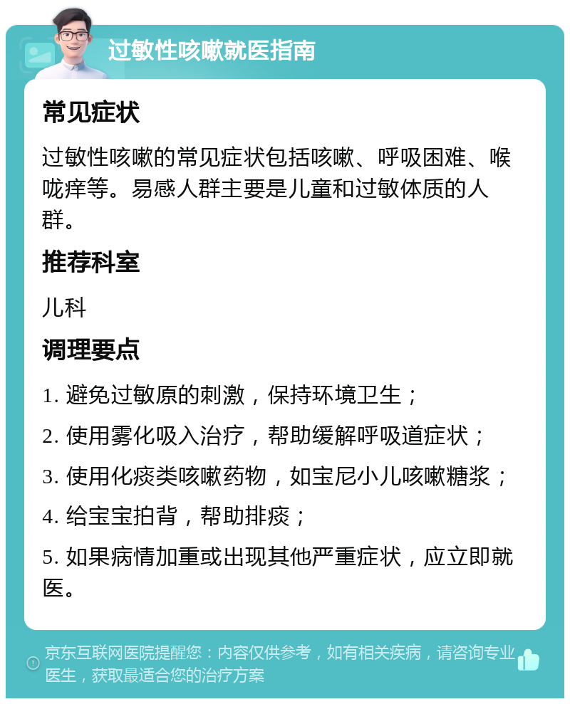 过敏性咳嗽就医指南 常见症状 过敏性咳嗽的常见症状包括咳嗽、呼吸困难、喉咙痒等。易感人群主要是儿童和过敏体质的人群。 推荐科室 儿科 调理要点 1. 避免过敏原的刺激，保持环境卫生； 2. 使用雾化吸入治疗，帮助缓解呼吸道症状； 3. 使用化痰类咳嗽药物，如宝尼小儿咳嗽糖浆； 4. 给宝宝拍背，帮助排痰； 5. 如果病情加重或出现其他严重症状，应立即就医。