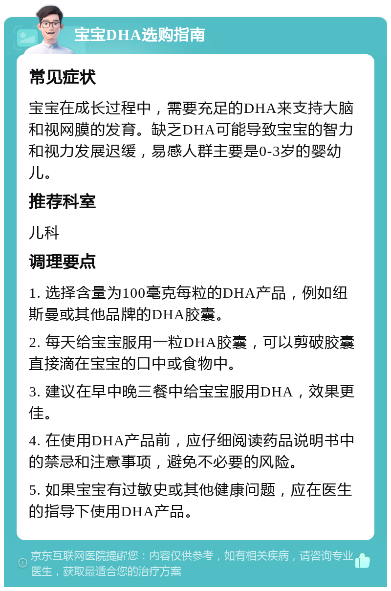 宝宝DHA选购指南 常见症状 宝宝在成长过程中，需要充足的DHA来支持大脑和视网膜的发育。缺乏DHA可能导致宝宝的智力和视力发展迟缓，易感人群主要是0-3岁的婴幼儿。 推荐科室 儿科 调理要点 1. 选择含量为100毫克每粒的DHA产品，例如纽斯曼或其他品牌的DHA胶囊。 2. 每天给宝宝服用一粒DHA胶囊，可以剪破胶囊直接滴在宝宝的口中或食物中。 3. 建议在早中晚三餐中给宝宝服用DHA，效果更佳。 4. 在使用DHA产品前，应仔细阅读药品说明书中的禁忌和注意事项，避免不必要的风险。 5. 如果宝宝有过敏史或其他健康问题，应在医生的指导下使用DHA产品。