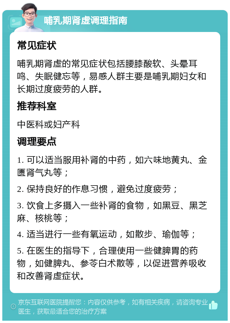 哺乳期肾虚调理指南 常见症状 哺乳期肾虚的常见症状包括腰膝酸软、头晕耳鸣、失眠健忘等，易感人群主要是哺乳期妇女和长期过度疲劳的人群。 推荐科室 中医科或妇产科 调理要点 1. 可以适当服用补肾的中药，如六味地黄丸、金匮肾气丸等； 2. 保持良好的作息习惯，避免过度疲劳； 3. 饮食上多摄入一些补肾的食物，如黑豆、黑芝麻、核桃等； 4. 适当进行一些有氧运动，如散步、瑜伽等； 5. 在医生的指导下，合理使用一些健脾胃的药物，如健脾丸、参苓白术散等，以促进营养吸收和改善肾虚症状。