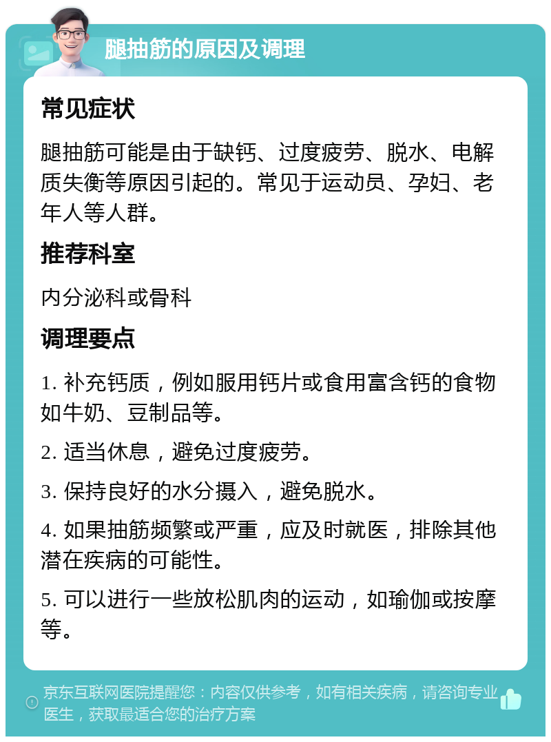 腿抽筋的原因及调理 常见症状 腿抽筋可能是由于缺钙、过度疲劳、脱水、电解质失衡等原因引起的。常见于运动员、孕妇、老年人等人群。 推荐科室 内分泌科或骨科 调理要点 1. 补充钙质，例如服用钙片或食用富含钙的食物如牛奶、豆制品等。 2. 适当休息，避免过度疲劳。 3. 保持良好的水分摄入，避免脱水。 4. 如果抽筋频繁或严重，应及时就医，排除其他潜在疾病的可能性。 5. 可以进行一些放松肌肉的运动，如瑜伽或按摩等。