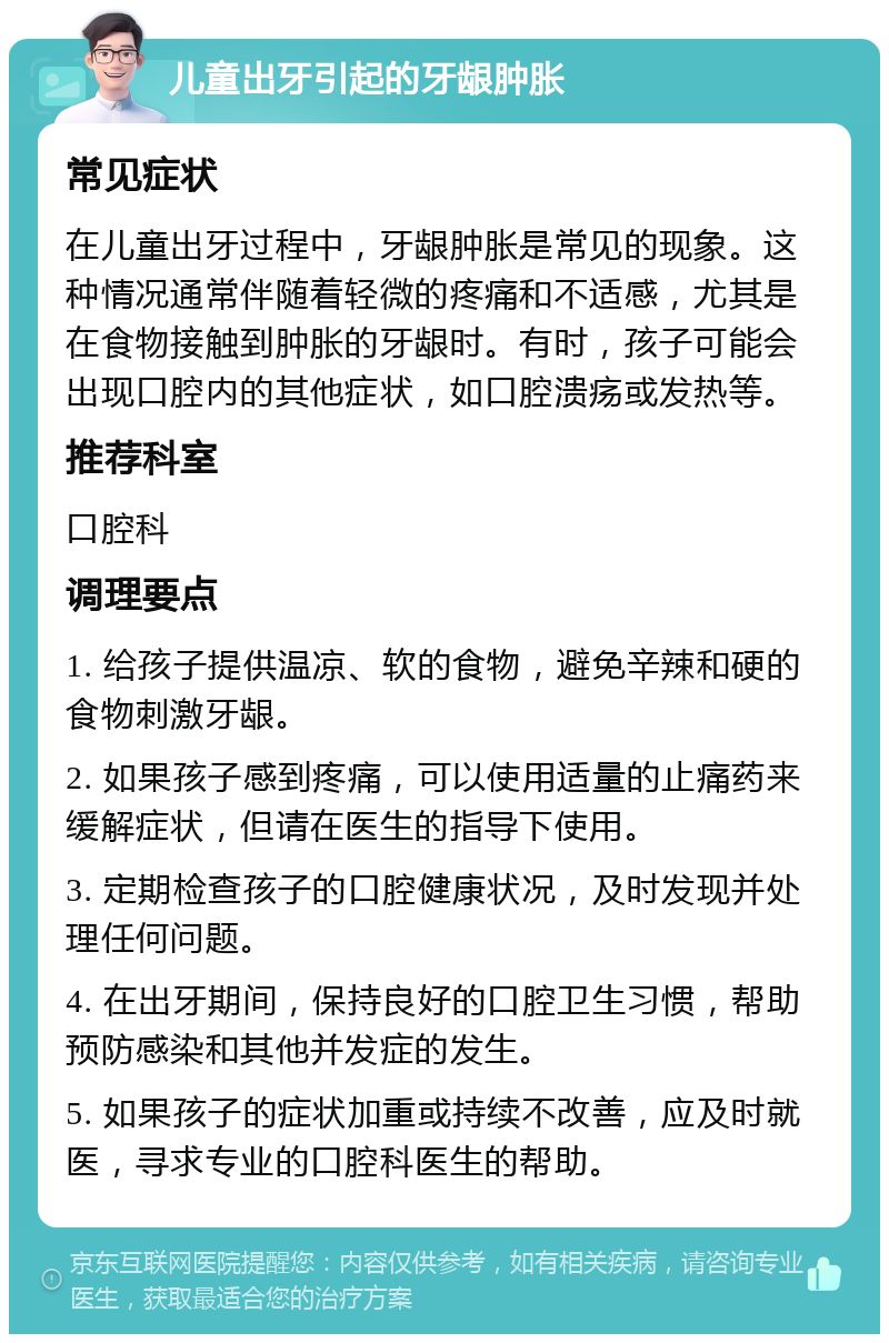 儿童出牙引起的牙龈肿胀 常见症状 在儿童出牙过程中，牙龈肿胀是常见的现象。这种情况通常伴随着轻微的疼痛和不适感，尤其是在食物接触到肿胀的牙龈时。有时，孩子可能会出现口腔内的其他症状，如口腔溃疡或发热等。 推荐科室 口腔科 调理要点 1. 给孩子提供温凉、软的食物，避免辛辣和硬的食物刺激牙龈。 2. 如果孩子感到疼痛，可以使用适量的止痛药来缓解症状，但请在医生的指导下使用。 3. 定期检查孩子的口腔健康状况，及时发现并处理任何问题。 4. 在出牙期间，保持良好的口腔卫生习惯，帮助预防感染和其他并发症的发生。 5. 如果孩子的症状加重或持续不改善，应及时就医，寻求专业的口腔科医生的帮助。