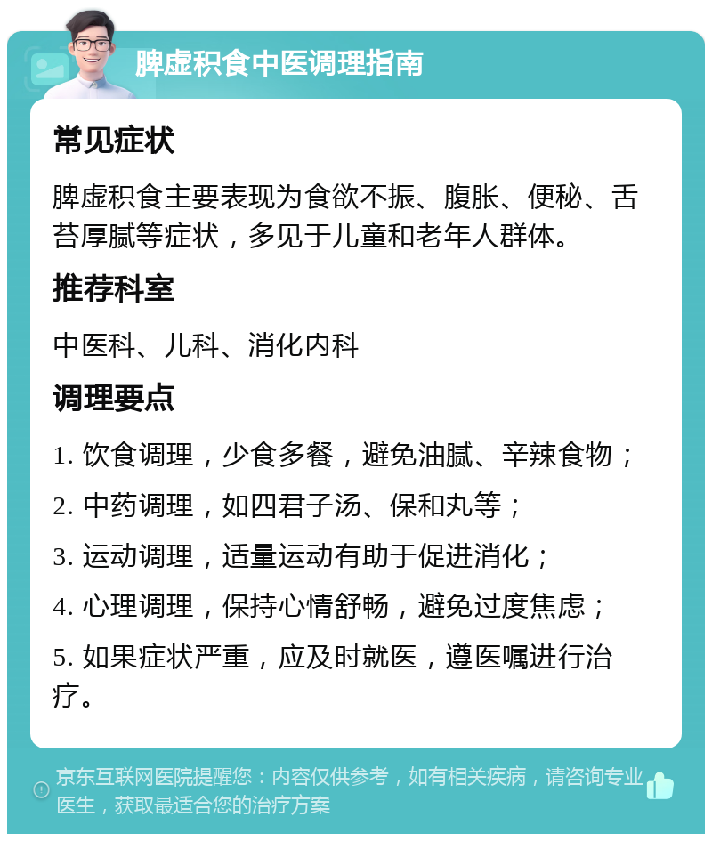 脾虚积食中医调理指南 常见症状 脾虚积食主要表现为食欲不振、腹胀、便秘、舌苔厚腻等症状，多见于儿童和老年人群体。 推荐科室 中医科、儿科、消化内科 调理要点 1. 饮食调理，少食多餐，避免油腻、辛辣食物； 2. 中药调理，如四君子汤、保和丸等； 3. 运动调理，适量运动有助于促进消化； 4. 心理调理，保持心情舒畅，避免过度焦虑； 5. 如果症状严重，应及时就医，遵医嘱进行治疗。