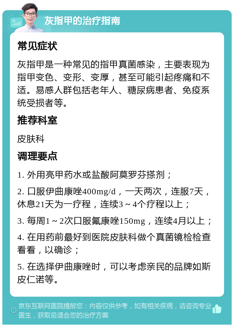 灰指甲的治疗指南 常见症状 灰指甲是一种常见的指甲真菌感染，主要表现为指甲变色、变形、变厚，甚至可能引起疼痛和不适。易感人群包括老年人、糖尿病患者、免疫系统受损者等。 推荐科室 皮肤科 调理要点 1. 外用亮甲药水或盐酸阿莫罗芬搽剂； 2. 口服伊曲康唑400mg/d，一天两次，连服7天，休息21天为一疗程，连续3～4个疗程以上； 3. 每周1～2次口服氟康唑150mg，连续4月以上； 4. 在用药前最好到医院皮肤科做个真菌镜检检查看看，以确诊； 5. 在选择伊曲康唑时，可以考虑亲民的品牌如斯皮仁诺等。