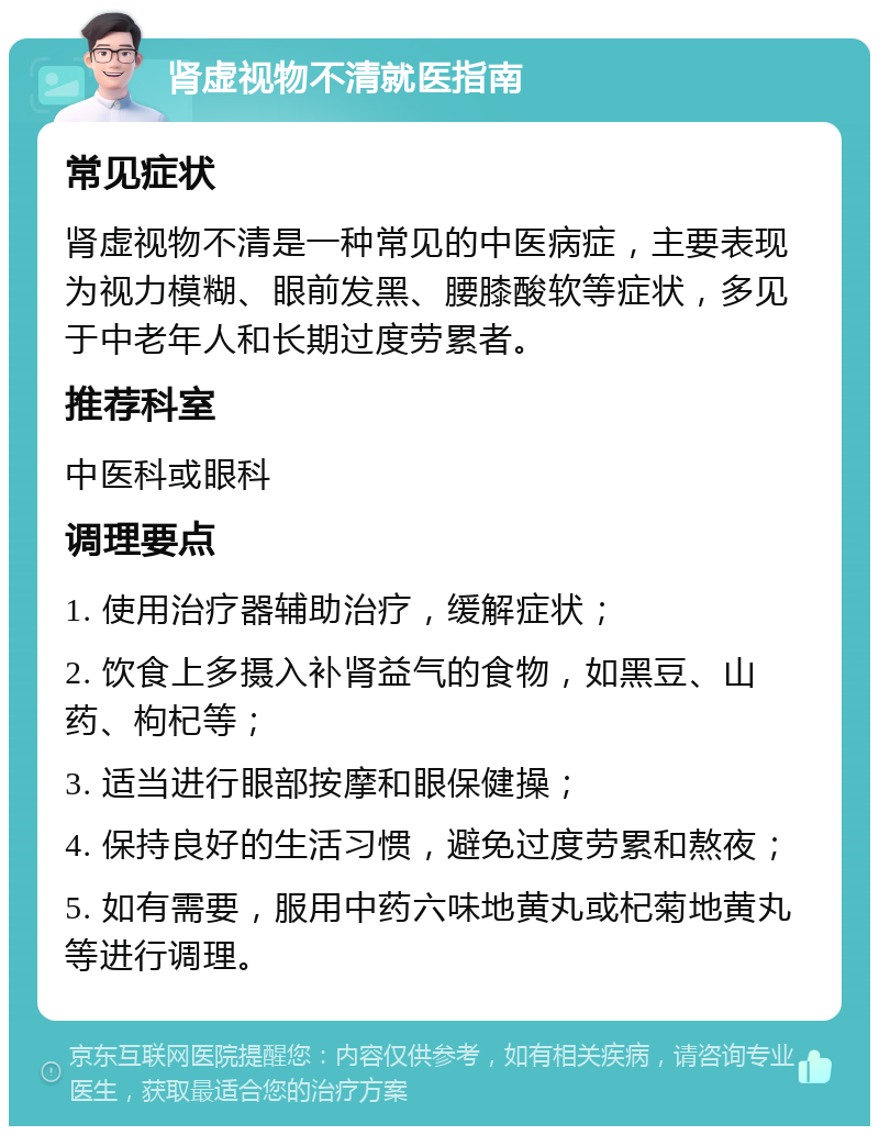 肾虚视物不清就医指南 常见症状 肾虚视物不清是一种常见的中医病症，主要表现为视力模糊、眼前发黑、腰膝酸软等症状，多见于中老年人和长期过度劳累者。 推荐科室 中医科或眼科 调理要点 1. 使用治疗器辅助治疗，缓解症状； 2. 饮食上多摄入补肾益气的食物，如黑豆、山药、枸杞等； 3. 适当进行眼部按摩和眼保健操； 4. 保持良好的生活习惯，避免过度劳累和熬夜； 5. 如有需要，服用中药六味地黄丸或杞菊地黄丸等进行调理。