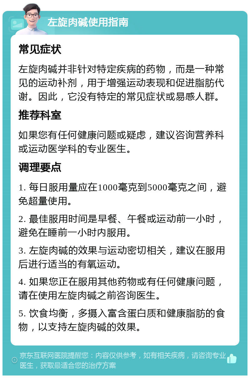 左旋肉碱使用指南 常见症状 左旋肉碱并非针对特定疾病的药物，而是一种常见的运动补剂，用于增强运动表现和促进脂肪代谢。因此，它没有特定的常见症状或易感人群。 推荐科室 如果您有任何健康问题或疑虑，建议咨询营养科或运动医学科的专业医生。 调理要点 1. 每日服用量应在1000毫克到5000毫克之间，避免超量使用。 2. 最佳服用时间是早餐、午餐或运动前一小时，避免在睡前一小时内服用。 3. 左旋肉碱的效果与运动密切相关，建议在服用后进行适当的有氧运动。 4. 如果您正在服用其他药物或有任何健康问题，请在使用左旋肉碱之前咨询医生。 5. 饮食均衡，多摄入富含蛋白质和健康脂肪的食物，以支持左旋肉碱的效果。