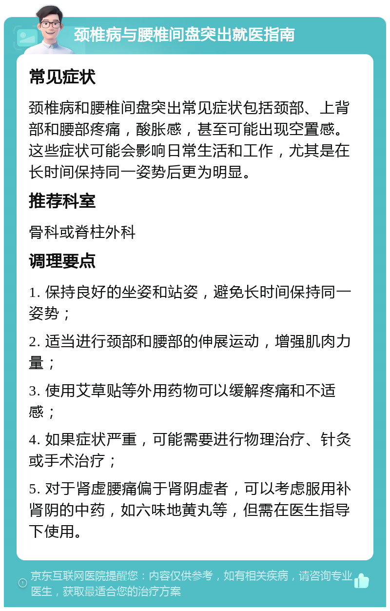 颈椎病与腰椎间盘突出就医指南 常见症状 颈椎病和腰椎间盘突出常见症状包括颈部、上背部和腰部疼痛，酸胀感，甚至可能出现空置感。这些症状可能会影响日常生活和工作，尤其是在长时间保持同一姿势后更为明显。 推荐科室 骨科或脊柱外科 调理要点 1. 保持良好的坐姿和站姿，避免长时间保持同一姿势； 2. 适当进行颈部和腰部的伸展运动，增强肌肉力量； 3. 使用艾草贴等外用药物可以缓解疼痛和不适感； 4. 如果症状严重，可能需要进行物理治疗、针灸或手术治疗； 5. 对于肾虚腰痛偏于肾阴虚者，可以考虑服用补肾阴的中药，如六味地黄丸等，但需在医生指导下使用。