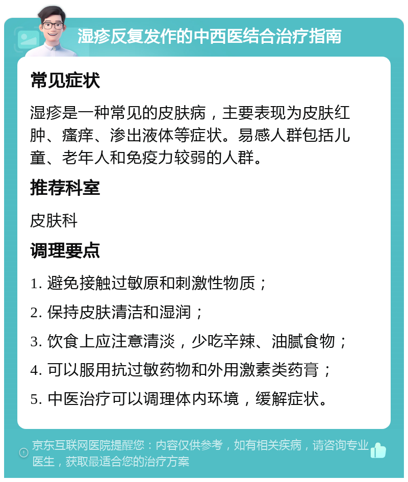 湿疹反复发作的中西医结合治疗指南 常见症状 湿疹是一种常见的皮肤病，主要表现为皮肤红肿、瘙痒、渗出液体等症状。易感人群包括儿童、老年人和免疫力较弱的人群。 推荐科室 皮肤科 调理要点 1. 避免接触过敏原和刺激性物质； 2. 保持皮肤清洁和湿润； 3. 饮食上应注意清淡，少吃辛辣、油腻食物； 4. 可以服用抗过敏药物和外用激素类药膏； 5. 中医治疗可以调理体内环境，缓解症状。