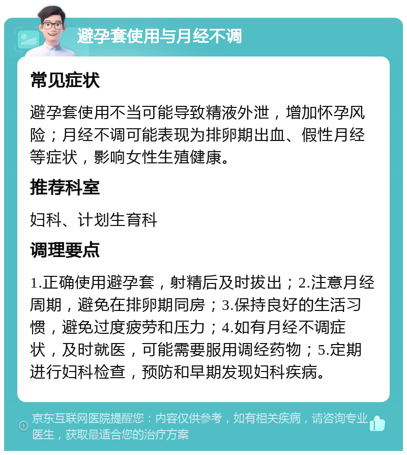 避孕套使用与月经不调 常见症状 避孕套使用不当可能导致精液外泄，增加怀孕风险；月经不调可能表现为排卵期出血、假性月经等症状，影响女性生殖健康。 推荐科室 妇科、计划生育科 调理要点 1.正确使用避孕套，射精后及时拔出；2.注意月经周期，避免在排卵期同房；3.保持良好的生活习惯，避免过度疲劳和压力；4.如有月经不调症状，及时就医，可能需要服用调经药物；5.定期进行妇科检查，预防和早期发现妇科疾病。