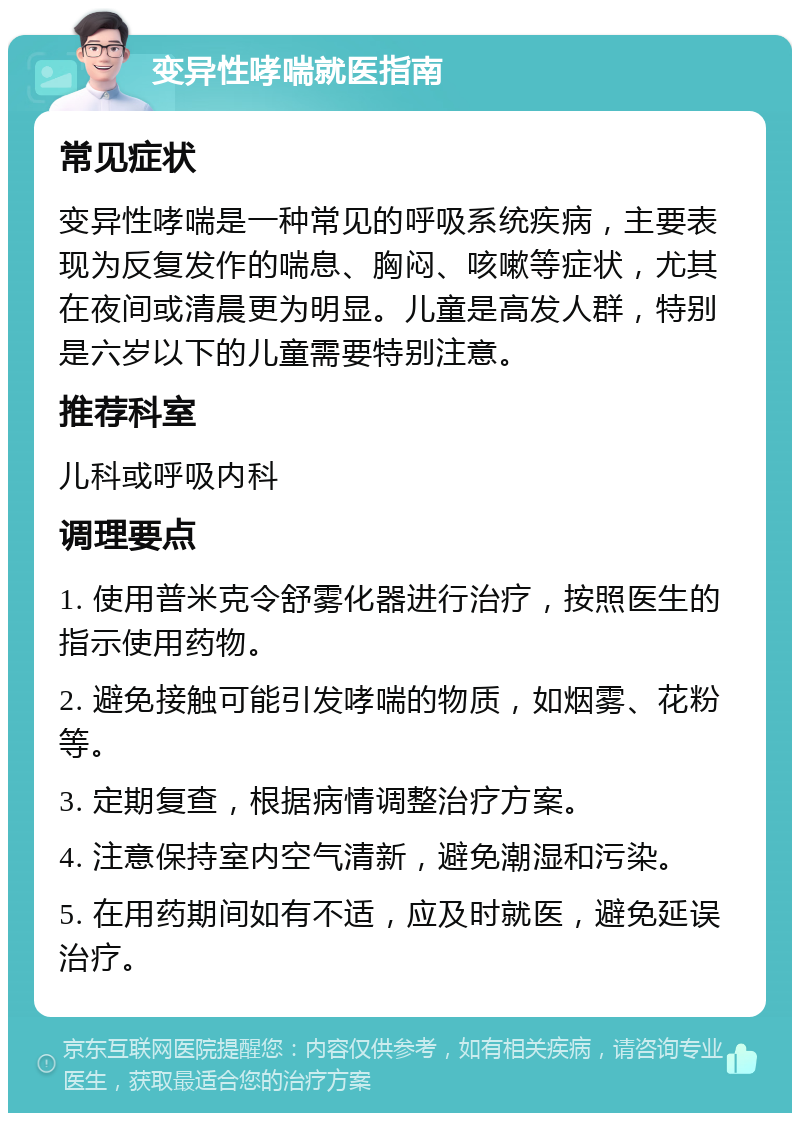 变异性哮喘就医指南 常见症状 变异性哮喘是一种常见的呼吸系统疾病，主要表现为反复发作的喘息、胸闷、咳嗽等症状，尤其在夜间或清晨更为明显。儿童是高发人群，特别是六岁以下的儿童需要特别注意。 推荐科室 儿科或呼吸内科 调理要点 1. 使用普米克令舒雾化器进行治疗，按照医生的指示使用药物。 2. 避免接触可能引发哮喘的物质，如烟雾、花粉等。 3. 定期复查，根据病情调整治疗方案。 4. 注意保持室内空气清新，避免潮湿和污染。 5. 在用药期间如有不适，应及时就医，避免延误治疗。