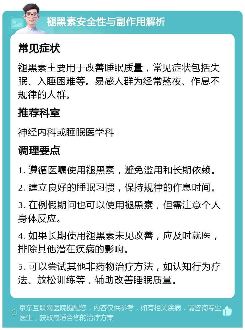 褪黑素安全性与副作用解析 常见症状 褪黑素主要用于改善睡眠质量，常见症状包括失眠、入睡困难等。易感人群为经常熬夜、作息不规律的人群。 推荐科室 神经内科或睡眠医学科 调理要点 1. 遵循医嘱使用褪黑素，避免滥用和长期依赖。 2. 建立良好的睡眠习惯，保持规律的作息时间。 3. 在例假期间也可以使用褪黑素，但需注意个人身体反应。 4. 如果长期使用褪黑素未见改善，应及时就医，排除其他潜在疾病的影响。 5. 可以尝试其他非药物治疗方法，如认知行为疗法、放松训练等，辅助改善睡眠质量。