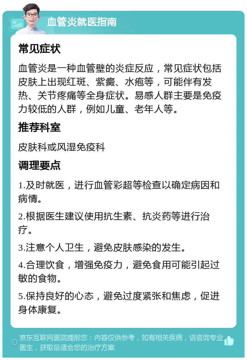 血管炎就医指南 常见症状 血管炎是一种血管壁的炎症反应，常见症状包括皮肤上出现红斑、紫癜、水疱等，可能伴有发热、关节疼痛等全身症状。易感人群主要是免疫力较低的人群，例如儿童、老年人等。 推荐科室 皮肤科或风湿免疫科 调理要点 1.及时就医，进行血管彩超等检查以确定病因和病情。 2.根据医生建议使用抗生素、抗炎药等进行治疗。 3.注意个人卫生，避免皮肤感染的发生。 4.合理饮食，增强免疫力，避免食用可能引起过敏的食物。 5.保持良好的心态，避免过度紧张和焦虑，促进身体康复。