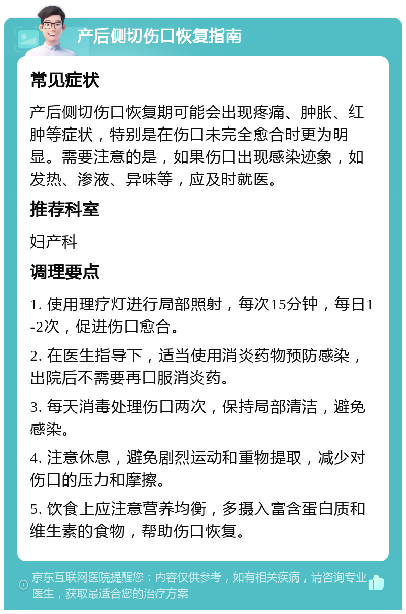 产后侧切伤口恢复指南 常见症状 产后侧切伤口恢复期可能会出现疼痛、肿胀、红肿等症状，特别是在伤口未完全愈合时更为明显。需要注意的是，如果伤口出现感染迹象，如发热、渗液、异味等，应及时就医。 推荐科室 妇产科 调理要点 1. 使用理疗灯进行局部照射，每次15分钟，每日1-2次，促进伤口愈合。 2. 在医生指导下，适当使用消炎药物预防感染，出院后不需要再口服消炎药。 3. 每天消毒处理伤口两次，保持局部清洁，避免感染。 4. 注意休息，避免剧烈运动和重物提取，减少对伤口的压力和摩擦。 5. 饮食上应注意营养均衡，多摄入富含蛋白质和维生素的食物，帮助伤口恢复。