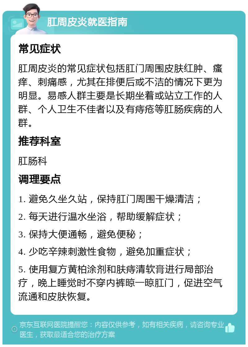 肛周皮炎就医指南 常见症状 肛周皮炎的常见症状包括肛门周围皮肤红肿、瘙痒、刺痛感，尤其在排便后或不洁的情况下更为明显。易感人群主要是长期坐着或站立工作的人群、个人卫生不佳者以及有痔疮等肛肠疾病的人群。 推荐科室 肛肠科 调理要点 1. 避免久坐久站，保持肛门周围干燥清洁； 2. 每天进行温水坐浴，帮助缓解症状； 3. 保持大便通畅，避免便秘； 4. 少吃辛辣刺激性食物，避免加重症状； 5. 使用复方黄柏涂剂和肤痔清软膏进行局部治疗，晚上睡觉时不穿内裤晾一晾肛门，促进空气流通和皮肤恢复。