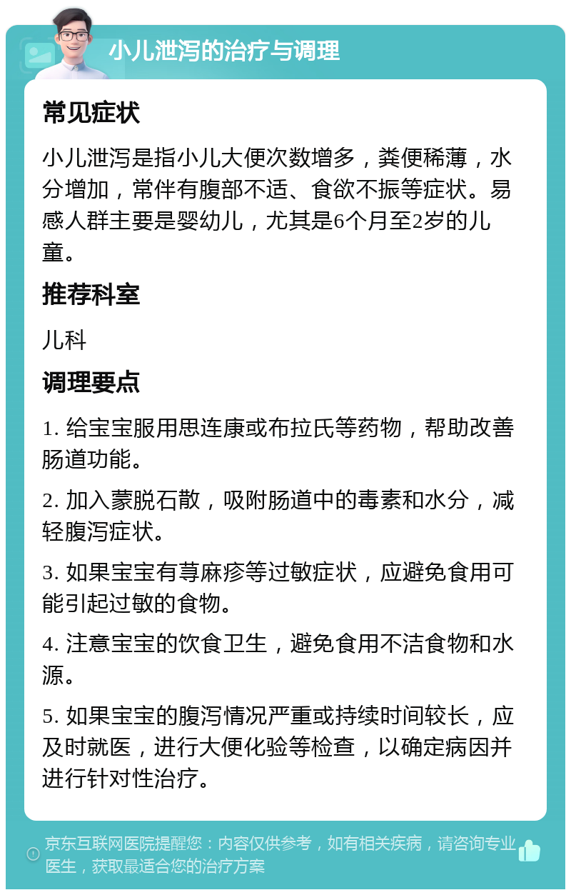 小儿泄泻的治疗与调理 常见症状 小儿泄泻是指小儿大便次数增多，粪便稀薄，水分增加，常伴有腹部不适、食欲不振等症状。易感人群主要是婴幼儿，尤其是6个月至2岁的儿童。 推荐科室 儿科 调理要点 1. 给宝宝服用思连康或布拉氏等药物，帮助改善肠道功能。 2. 加入蒙脱石散，吸附肠道中的毒素和水分，减轻腹泻症状。 3. 如果宝宝有荨麻疹等过敏症状，应避免食用可能引起过敏的食物。 4. 注意宝宝的饮食卫生，避免食用不洁食物和水源。 5. 如果宝宝的腹泻情况严重或持续时间较长，应及时就医，进行大便化验等检查，以确定病因并进行针对性治疗。