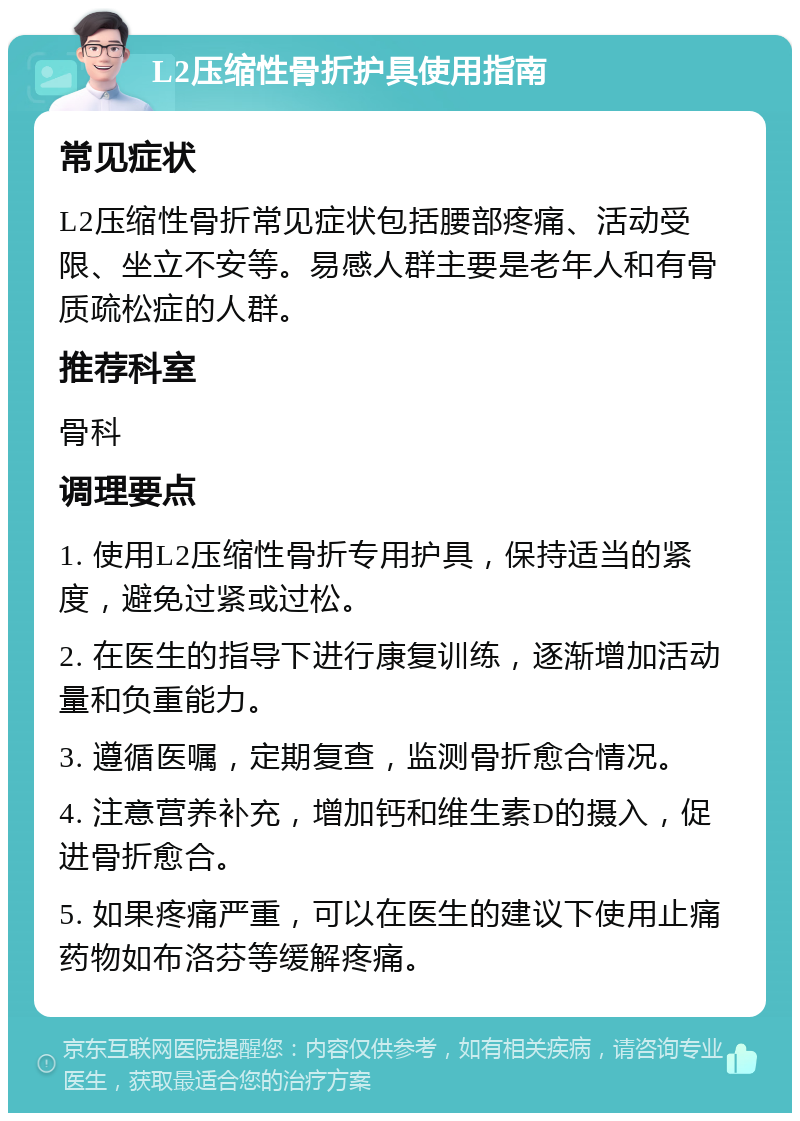 L2压缩性骨折护具使用指南 常见症状 L2压缩性骨折常见症状包括腰部疼痛、活动受限、坐立不安等。易感人群主要是老年人和有骨质疏松症的人群。 推荐科室 骨科 调理要点 1. 使用L2压缩性骨折专用护具，保持适当的紧度，避免过紧或过松。 2. 在医生的指导下进行康复训练，逐渐增加活动量和负重能力。 3. 遵循医嘱，定期复查，监测骨折愈合情况。 4. 注意营养补充，增加钙和维生素D的摄入，促进骨折愈合。 5. 如果疼痛严重，可以在医生的建议下使用止痛药物如布洛芬等缓解疼痛。