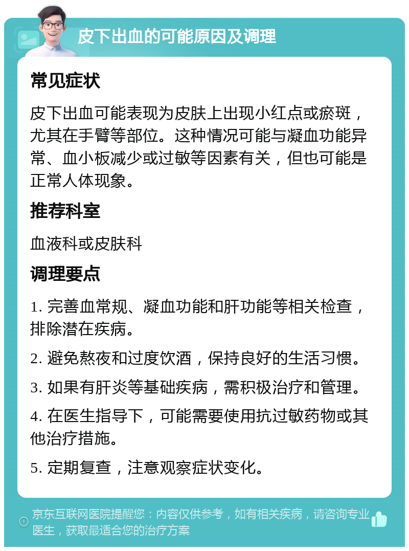 皮下出血的可能原因及调理 常见症状 皮下出血可能表现为皮肤上出现小红点或瘀斑，尤其在手臂等部位。这种情况可能与凝血功能异常、血小板减少或过敏等因素有关，但也可能是正常人体现象。 推荐科室 血液科或皮肤科 调理要点 1. 完善血常规、凝血功能和肝功能等相关检查，排除潜在疾病。 2. 避免熬夜和过度饮酒，保持良好的生活习惯。 3. 如果有肝炎等基础疾病，需积极治疗和管理。 4. 在医生指导下，可能需要使用抗过敏药物或其他治疗措施。 5. 定期复查，注意观察症状变化。