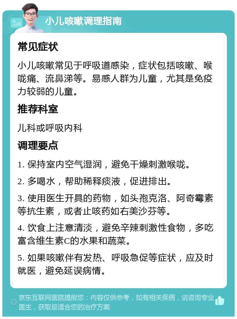 小儿咳嗽调理指南 常见症状 小儿咳嗽常见于呼吸道感染，症状包括咳嗽、喉咙痛、流鼻涕等。易感人群为儿童，尤其是免疫力较弱的儿童。 推荐科室 儿科或呼吸内科 调理要点 1. 保持室内空气湿润，避免干燥刺激喉咙。 2. 多喝水，帮助稀释痰液，促进排出。 3. 使用医生开具的药物，如头孢克洛、阿奇霉素等抗生素，或者止咳药如右美沙芬等。 4. 饮食上注意清淡，避免辛辣刺激性食物，多吃富含维生素C的水果和蔬菜。 5. 如果咳嗽伴有发热、呼吸急促等症状，应及时就医，避免延误病情。