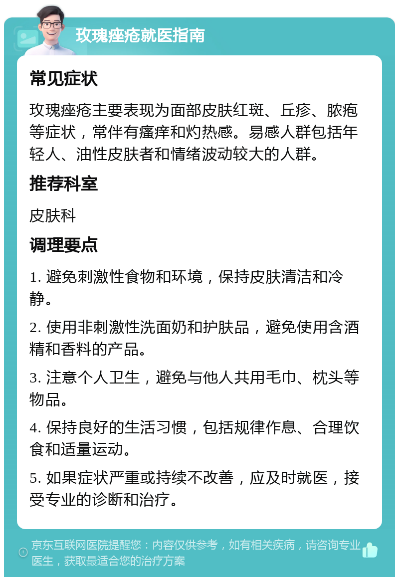 玫瑰痤疮就医指南 常见症状 玫瑰痤疮主要表现为面部皮肤红斑、丘疹、脓疱等症状，常伴有瘙痒和灼热感。易感人群包括年轻人、油性皮肤者和情绪波动较大的人群。 推荐科室 皮肤科 调理要点 1. 避免刺激性食物和环境，保持皮肤清洁和冷静。 2. 使用非刺激性洗面奶和护肤品，避免使用含酒精和香料的产品。 3. 注意个人卫生，避免与他人共用毛巾、枕头等物品。 4. 保持良好的生活习惯，包括规律作息、合理饮食和适量运动。 5. 如果症状严重或持续不改善，应及时就医，接受专业的诊断和治疗。