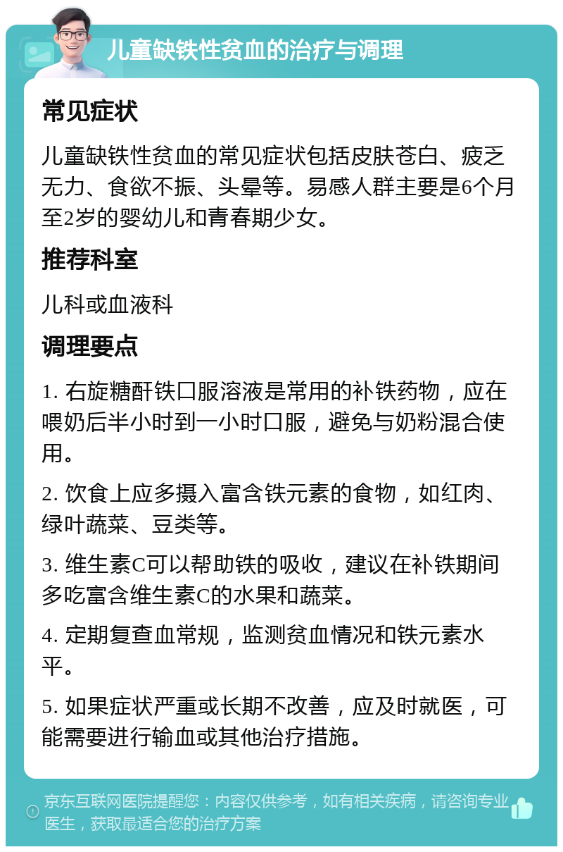 儿童缺铁性贫血的治疗与调理 常见症状 儿童缺铁性贫血的常见症状包括皮肤苍白、疲乏无力、食欲不振、头晕等。易感人群主要是6个月至2岁的婴幼儿和青春期少女。 推荐科室 儿科或血液科 调理要点 1. 右旋糖酐铁口服溶液是常用的补铁药物，应在喂奶后半小时到一小时口服，避免与奶粉混合使用。 2. 饮食上应多摄入富含铁元素的食物，如红肉、绿叶蔬菜、豆类等。 3. 维生素C可以帮助铁的吸收，建议在补铁期间多吃富含维生素C的水果和蔬菜。 4. 定期复查血常规，监测贫血情况和铁元素水平。 5. 如果症状严重或长期不改善，应及时就医，可能需要进行输血或其他治疗措施。