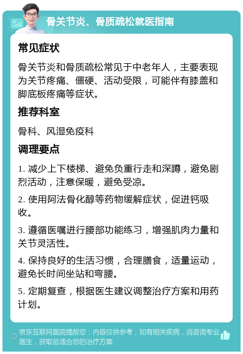 骨关节炎、骨质疏松就医指南 常见症状 骨关节炎和骨质疏松常见于中老年人，主要表现为关节疼痛、僵硬、活动受限，可能伴有膝盖和脚底板疼痛等症状。 推荐科室 骨科、风湿免疫科 调理要点 1. 减少上下楼梯、避免负重行走和深蹲，避免剧烈活动，注意保暖，避免受凉。 2. 使用阿法骨化醇等药物缓解症状，促进钙吸收。 3. 遵循医嘱进行腰部功能练习，增强肌肉力量和关节灵活性。 4. 保持良好的生活习惯，合理膳食，适量运动，避免长时间坐站和弯腰。 5. 定期复查，根据医生建议调整治疗方案和用药计划。