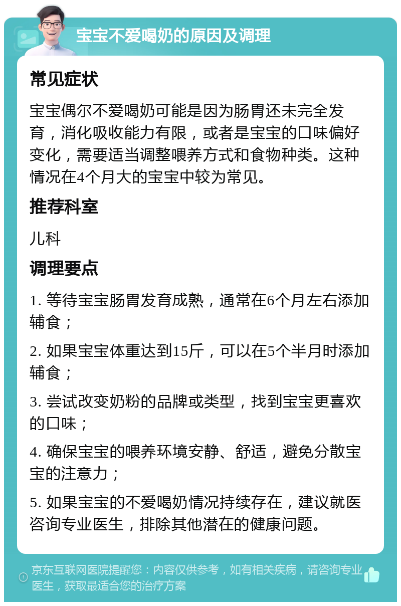 宝宝不爱喝奶的原因及调理 常见症状 宝宝偶尔不爱喝奶可能是因为肠胃还未完全发育，消化吸收能力有限，或者是宝宝的口味偏好变化，需要适当调整喂养方式和食物种类。这种情况在4个月大的宝宝中较为常见。 推荐科室 儿科 调理要点 1. 等待宝宝肠胃发育成熟，通常在6个月左右添加辅食； 2. 如果宝宝体重达到15斤，可以在5个半月时添加辅食； 3. 尝试改变奶粉的品牌或类型，找到宝宝更喜欢的口味； 4. 确保宝宝的喂养环境安静、舒适，避免分散宝宝的注意力； 5. 如果宝宝的不爱喝奶情况持续存在，建议就医咨询专业医生，排除其他潜在的健康问题。