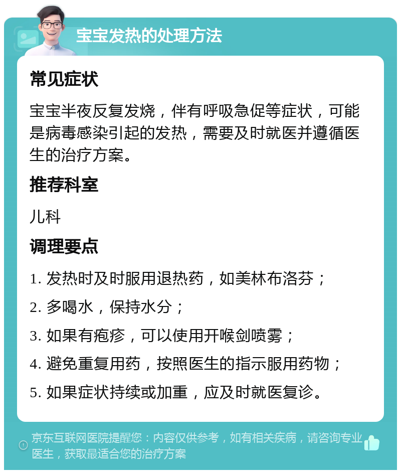 宝宝发热的处理方法 常见症状 宝宝半夜反复发烧，伴有呼吸急促等症状，可能是病毒感染引起的发热，需要及时就医并遵循医生的治疗方案。 推荐科室 儿科 调理要点 1. 发热时及时服用退热药，如美林布洛芬； 2. 多喝水，保持水分； 3. 如果有疱疹，可以使用开喉剑喷雾； 4. 避免重复用药，按照医生的指示服用药物； 5. 如果症状持续或加重，应及时就医复诊。