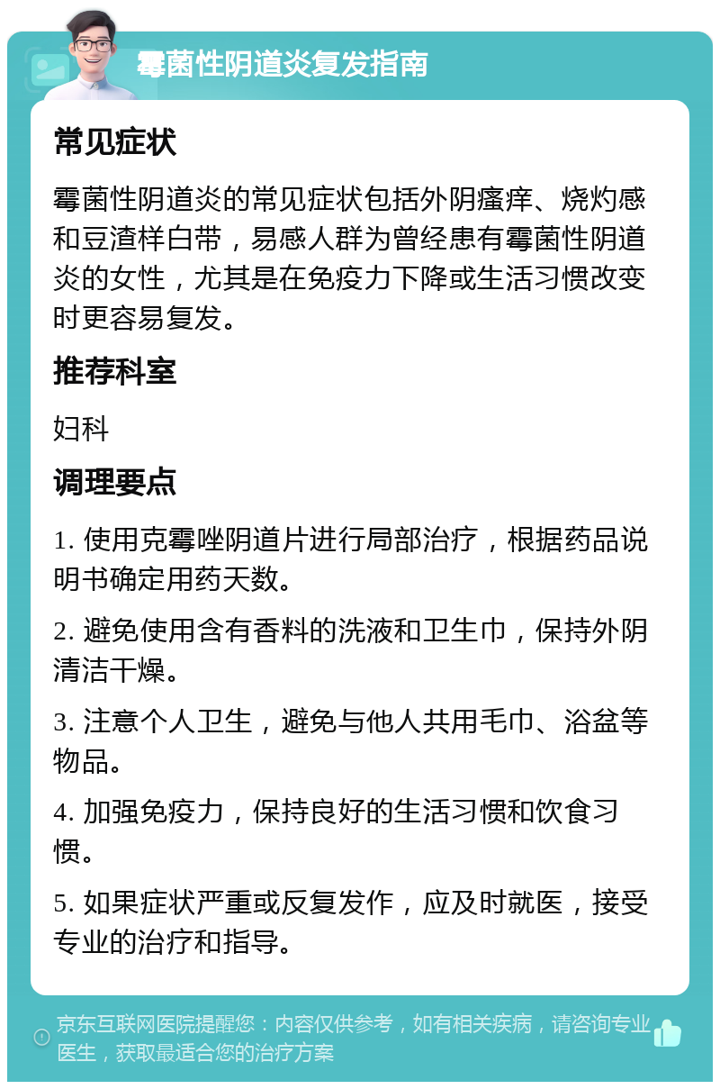 霉菌性阴道炎复发指南 常见症状 霉菌性阴道炎的常见症状包括外阴瘙痒、烧灼感和豆渣样白带，易感人群为曾经患有霉菌性阴道炎的女性，尤其是在免疫力下降或生活习惯改变时更容易复发。 推荐科室 妇科 调理要点 1. 使用克霉唑阴道片进行局部治疗，根据药品说明书确定用药天数。 2. 避免使用含有香料的洗液和卫生巾，保持外阴清洁干燥。 3. 注意个人卫生，避免与他人共用毛巾、浴盆等物品。 4. 加强免疫力，保持良好的生活习惯和饮食习惯。 5. 如果症状严重或反复发作，应及时就医，接受专业的治疗和指导。