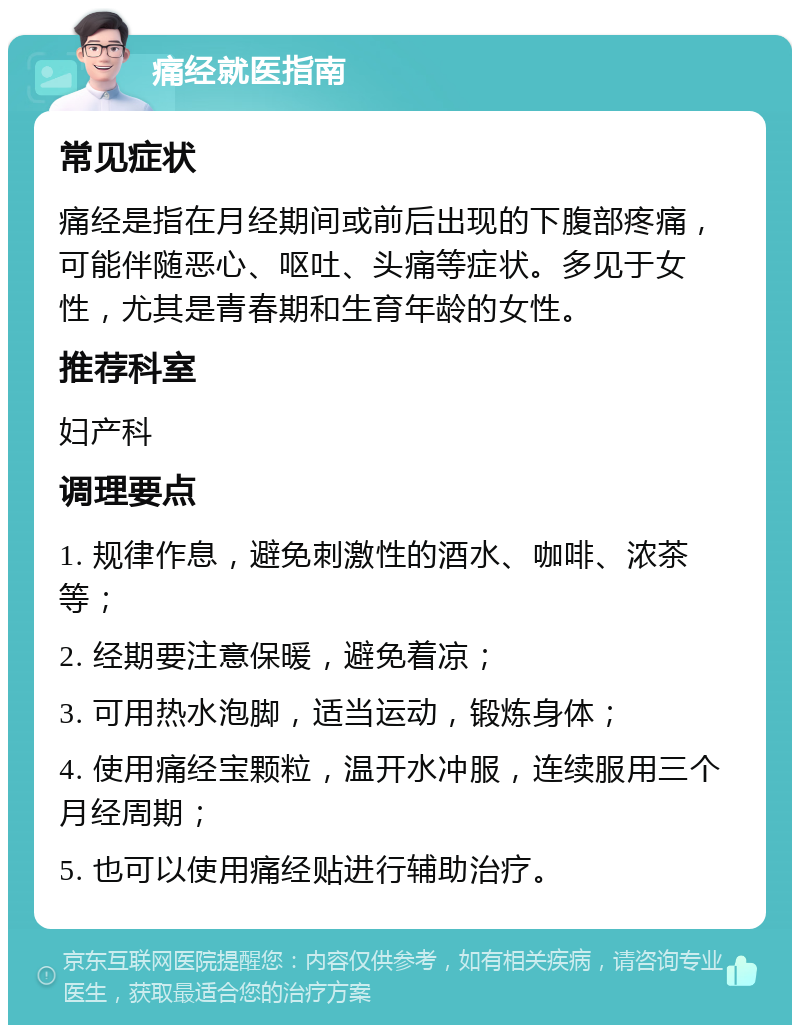 痛经就医指南 常见症状 痛经是指在月经期间或前后出现的下腹部疼痛，可能伴随恶心、呕吐、头痛等症状。多见于女性，尤其是青春期和生育年龄的女性。 推荐科室 妇产科 调理要点 1. 规律作息，避免刺激性的酒水、咖啡、浓茶等； 2. 经期要注意保暖，避免着凉； 3. 可用热水泡脚，适当运动，锻炼身体； 4. 使用痛经宝颗粒，温开水冲服，连续服用三个月经周期； 5. 也可以使用痛经贴进行辅助治疗。