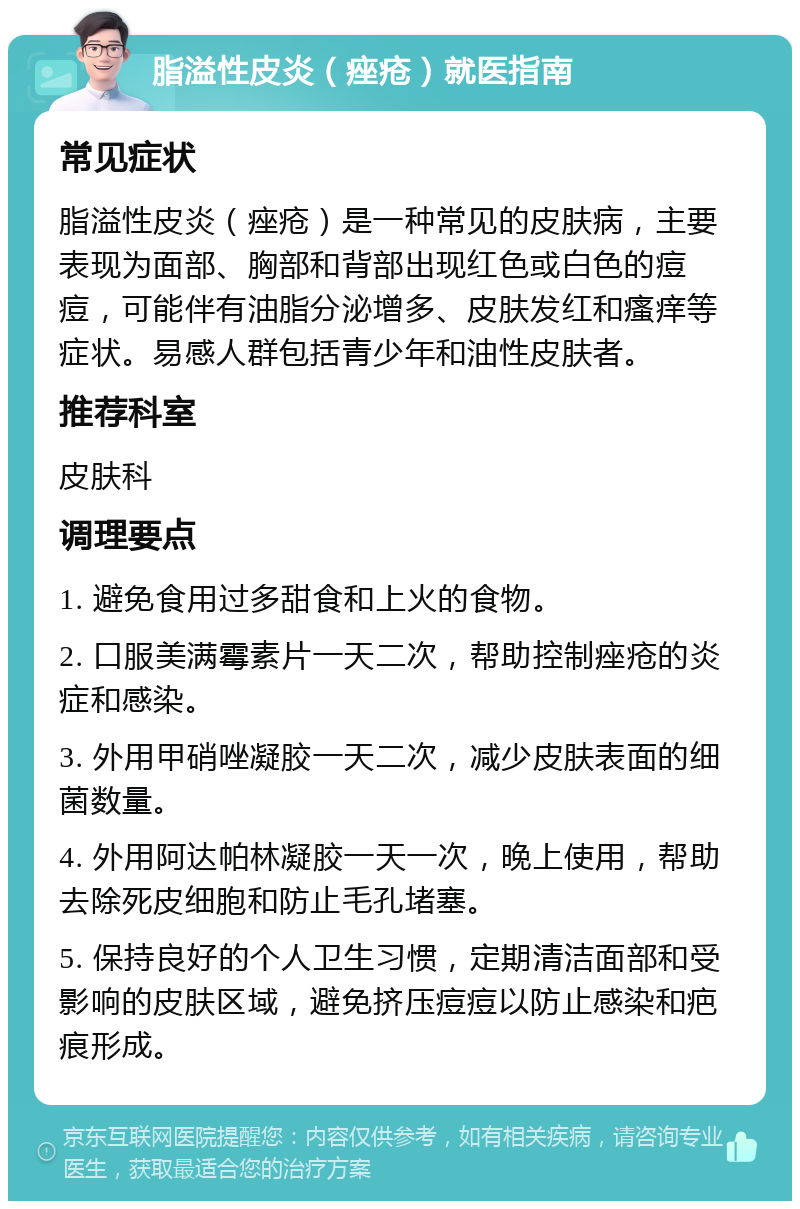 脂溢性皮炎（痤疮）就医指南 常见症状 脂溢性皮炎（痤疮）是一种常见的皮肤病，主要表现为面部、胸部和背部出现红色或白色的痘痘，可能伴有油脂分泌增多、皮肤发红和瘙痒等症状。易感人群包括青少年和油性皮肤者。 推荐科室 皮肤科 调理要点 1. 避免食用过多甜食和上火的食物。 2. 口服美满霉素片一天二次，帮助控制痤疮的炎症和感染。 3. 外用甲硝唑凝胶一天二次，减少皮肤表面的细菌数量。 4. 外用阿达帕林凝胶一天一次，晚上使用，帮助去除死皮细胞和防止毛孔堵塞。 5. 保持良好的个人卫生习惯，定期清洁面部和受影响的皮肤区域，避免挤压痘痘以防止感染和疤痕形成。