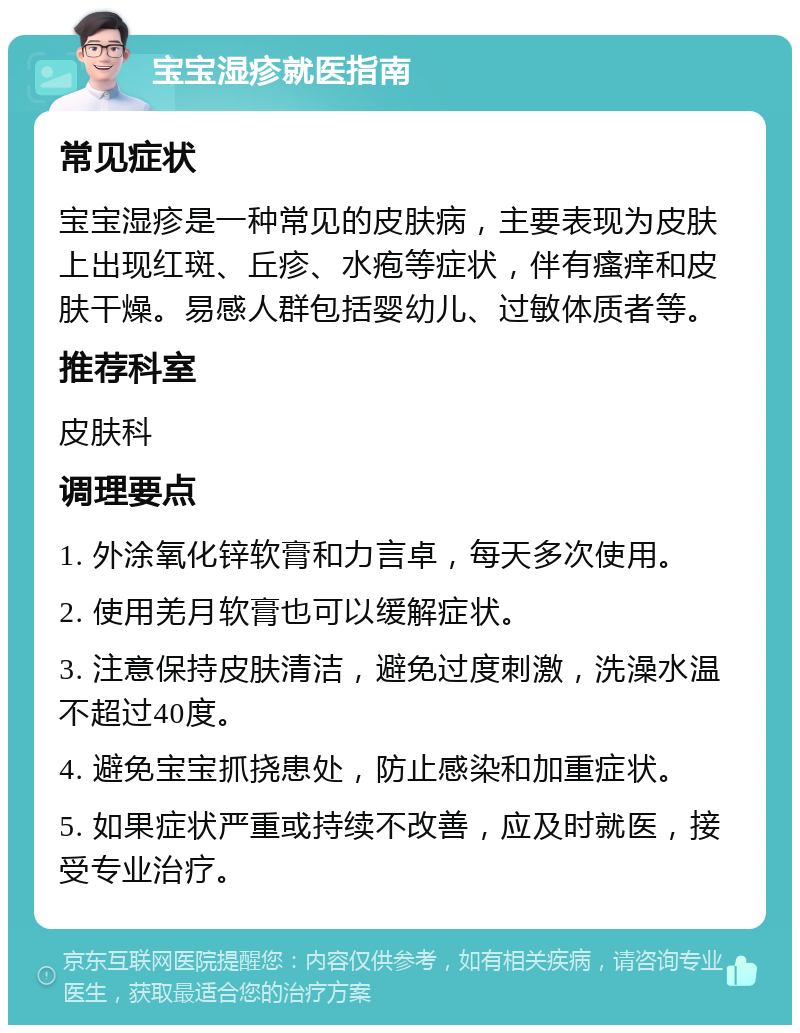 宝宝湿疹就医指南 常见症状 宝宝湿疹是一种常见的皮肤病，主要表现为皮肤上出现红斑、丘疹、水疱等症状，伴有瘙痒和皮肤干燥。易感人群包括婴幼儿、过敏体质者等。 推荐科室 皮肤科 调理要点 1. 外涂氧化锌软膏和力言卓，每天多次使用。 2. 使用羌月软膏也可以缓解症状。 3. 注意保持皮肤清洁，避免过度刺激，洗澡水温不超过40度。 4. 避免宝宝抓挠患处，防止感染和加重症状。 5. 如果症状严重或持续不改善，应及时就医，接受专业治疗。