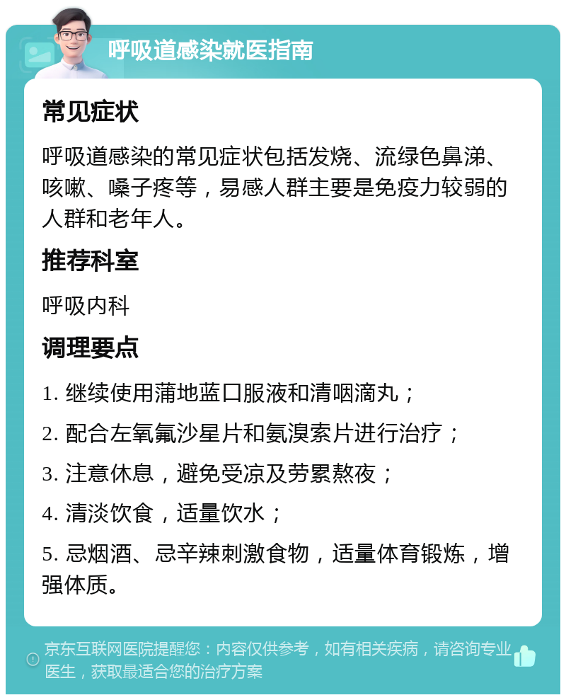 呼吸道感染就医指南 常见症状 呼吸道感染的常见症状包括发烧、流绿色鼻涕、咳嗽、嗓子疼等，易感人群主要是免疫力较弱的人群和老年人。 推荐科室 呼吸内科 调理要点 1. 继续使用蒲地蓝口服液和清咽滴丸； 2. 配合左氧氟沙星片和氨溴索片进行治疗； 3. 注意休息，避免受凉及劳累熬夜； 4. 清淡饮食，适量饮水； 5. 忌烟酒、忌辛辣刺激食物，适量体育锻炼，增强体质。