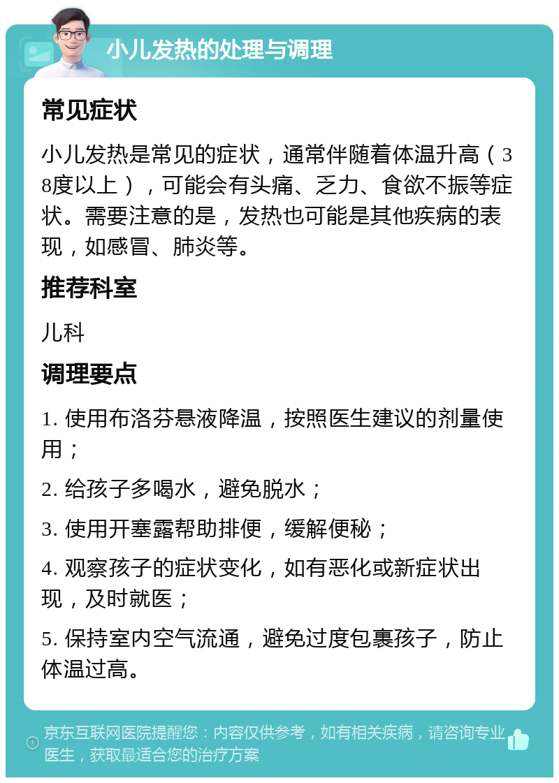 小儿发热的处理与调理 常见症状 小儿发热是常见的症状，通常伴随着体温升高（38度以上），可能会有头痛、乏力、食欲不振等症状。需要注意的是，发热也可能是其他疾病的表现，如感冒、肺炎等。 推荐科室 儿科 调理要点 1. 使用布洛芬悬液降温，按照医生建议的剂量使用； 2. 给孩子多喝水，避免脱水； 3. 使用开塞露帮助排便，缓解便秘； 4. 观察孩子的症状变化，如有恶化或新症状出现，及时就医； 5. 保持室内空气流通，避免过度包裹孩子，防止体温过高。